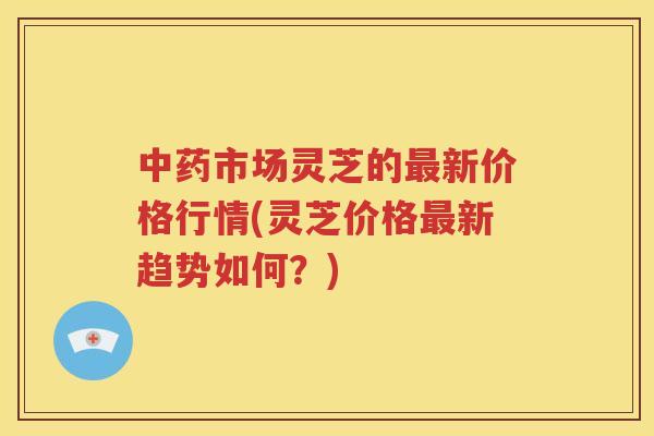 市场灵芝的新价格行情(灵芝价格新趋势如何?) 市场灵芝的新价格行情(灵芝价格新趋势如何?)
