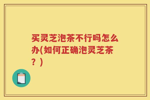 买灵芝泡茶不行吗怎么办(如何正确泡灵芝茶?) 买灵芝泡茶不行吗怎么办(如何正确泡灵芝茶?)