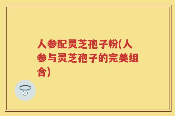 人参配灵芝孢子粉(人参与灵芝孢子的完美组合) 人参配灵芝孢子粉(人参与灵芝孢子的完美组合)