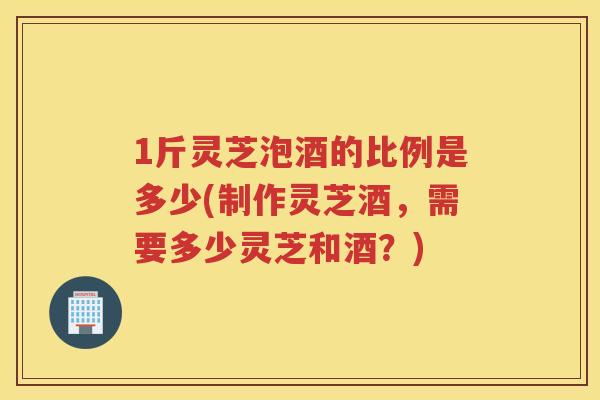 1斤灵芝泡酒的比例是多少(制作灵芝酒，需要多少灵芝和酒？)