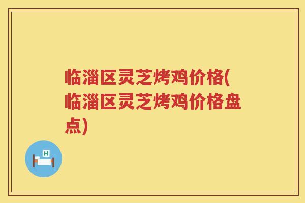 临淄区灵芝烤鸡价格(临淄区灵芝烤鸡价格盘点) 临淄区灵芝烤鸡价格(临淄区灵芝烤鸡价格盘点)
