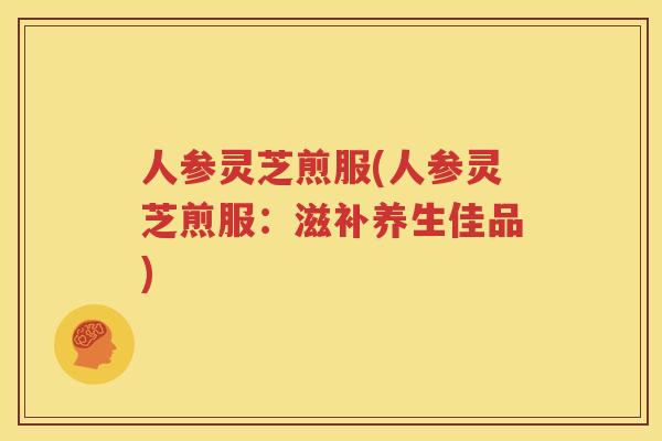 人参灵芝煎服(人参灵芝煎服:滋补养生佳品) 人参灵芝煎服(人参灵芝煎服:滋补养生佳品)