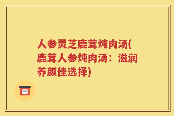 人参灵芝鹿茸炖肉汤(鹿茸人参炖肉汤:滋润养颜佳选择) 人参灵芝鹿茸炖肉汤(鹿茸人参炖肉汤:滋润养颜佳选择)
