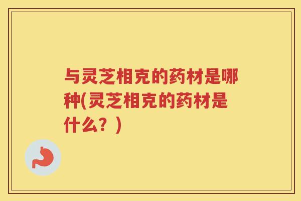 与灵芝相克的药材是哪种(灵芝相克的药材是什么？)