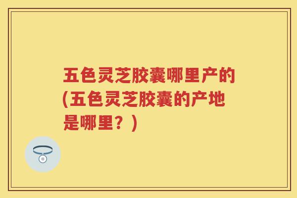 五色灵芝胶囊哪里产的(五色灵芝胶囊的产地是哪里？)