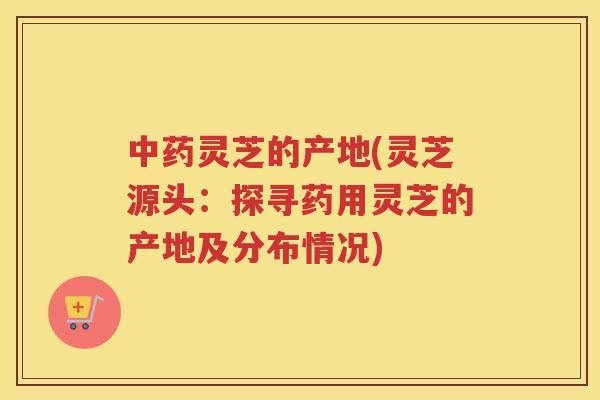 灵芝的产地(灵芝源头：探寻药用灵芝的产地及分布情况)