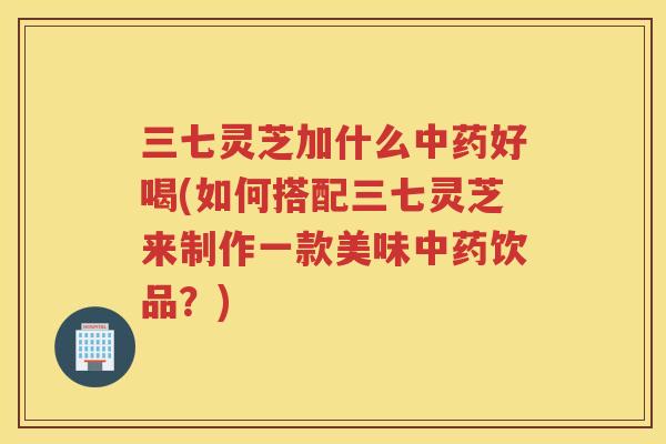 三七灵芝加什么好喝(如何搭配三七灵芝来制作一款美味饮品？)