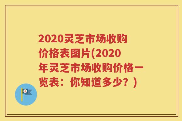 2020灵芝市场收购价格表图片(2020年灵芝市场收购价格一览表:你知道多少?) 2020灵芝市场收购价格表图片(2020年灵芝市场收购价格一览表:你知道多少?)