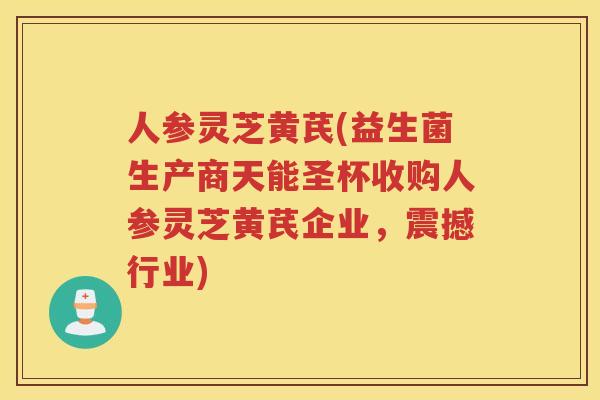 人参灵芝黄芪(益生菌生产商天能圣杯收购人参灵芝黄芪企业，震撼行业)