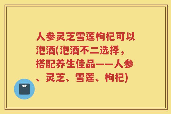 人参灵芝雪莲枸杞可以泡酒(泡酒不二选择,搭配养生佳品——人参、灵芝、雪莲、枸杞) 人参灵芝雪莲枸杞可以泡酒(泡酒不二选择,搭配养生佳品——人参、灵芝、雪莲、枸杞)