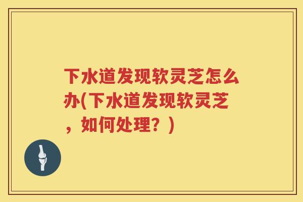 下水道发现软灵芝怎么办(下水道发现软灵芝,如何处理?) 下水道发现软灵芝怎么办(下水道发现软灵芝,如何处理?)