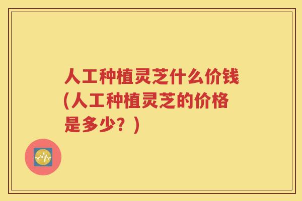 人工种植灵芝什么价钱(人工种植灵芝的价格是多少?) 人工种植灵芝什么价钱(人工种植灵芝的价格是多少?)
