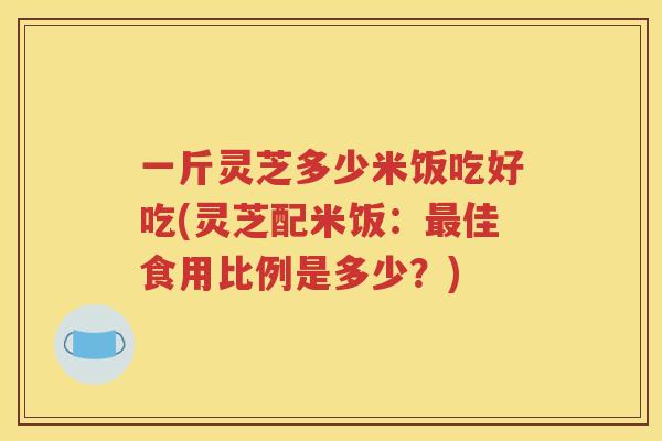 一斤灵芝多少米饭吃好吃(灵芝配米饭：佳食用比例是多少？)