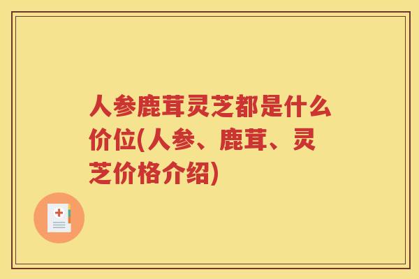 人参鹿茸灵芝都是什么价位(人参、鹿茸、灵芝价格介绍) 人参鹿茸灵芝都是什么价位(人参、鹿茸、灵芝价格介绍)