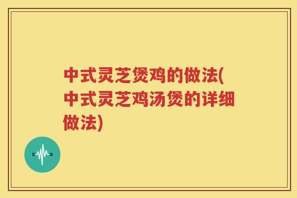 中式灵芝煲鸡的做法(中式灵芝鸡汤煲的详细做法)