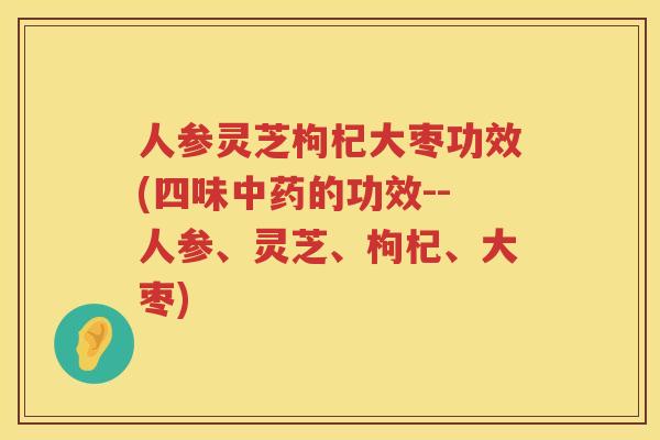 人参灵芝枸杞大枣功效(四味的功效--人参、灵芝、枸杞、大枣)