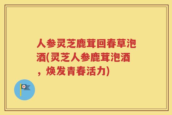 人参灵芝鹿茸回春草泡酒(灵芝人参鹿茸泡酒,焕发青春活力) 人参灵芝鹿茸回春草泡酒(灵芝人参鹿茸泡酒,焕发青春活力)