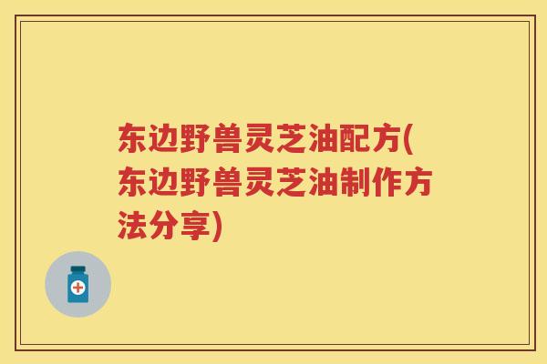 东边野兽灵芝油配方(东边野兽灵芝油制作方法分享) 东边野兽灵芝油配方(东边野兽灵芝油制作方法分享)