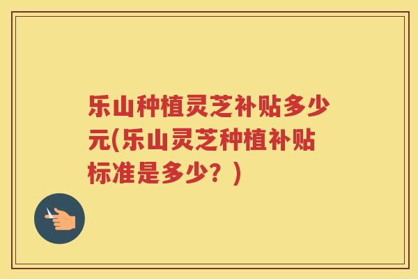 乐山种植灵芝补贴多少元(乐山灵芝种植补贴标准是多少？)