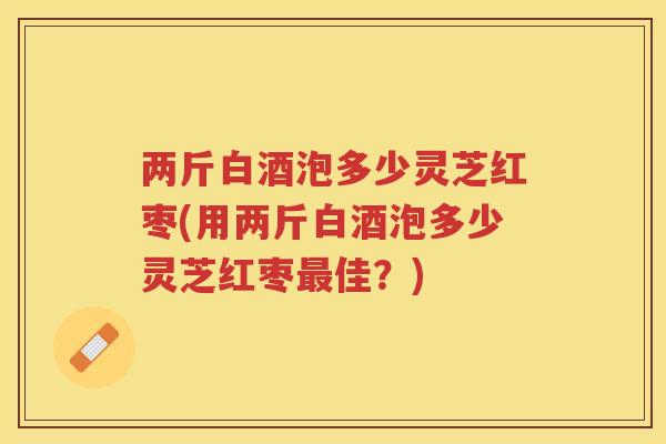 两斤白酒泡多少灵芝红枣(用两斤白酒泡多少灵芝红枣佳？)