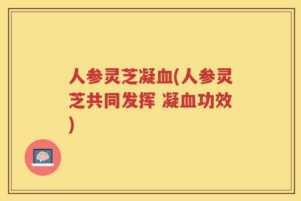 人参灵芝凝(人参灵芝共同发挥 凝功效)