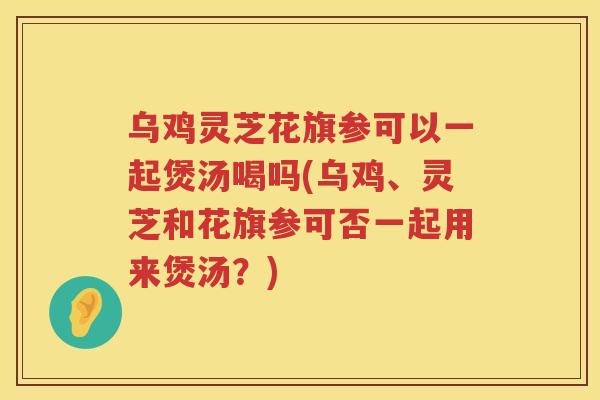 乌鸡灵芝花旗参可以一起煲汤喝吗(乌鸡、灵芝和花旗参可否一起用来煲汤？)