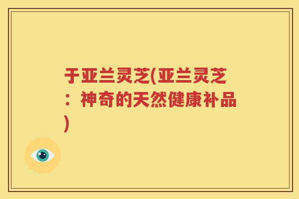 于亚兰灵芝(亚兰灵芝:神奇的天然健康补品) 于亚兰灵芝(亚兰灵芝:神奇的天然健康补品)