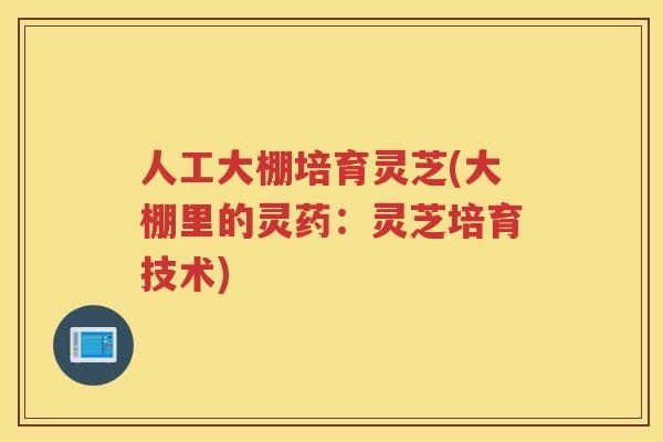 人工大棚培育灵芝(大棚里的灵药：灵芝培育技术)
