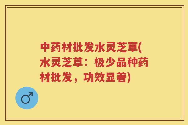 材批发水灵芝草(水灵芝草:极少品种药材批发,功效显著) 材批发水灵芝草(水灵芝草:极少品种药材批发,功效显著)