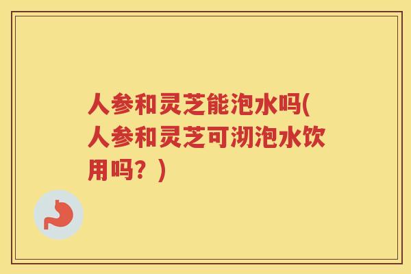 人参和灵芝能泡水吗(人参和灵芝可沏泡水饮用吗？)