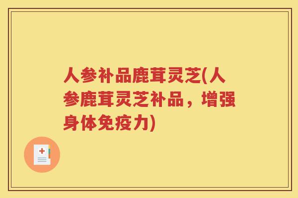 人参补品鹿茸灵芝(人参鹿茸灵芝补品，增强身体免疫力)