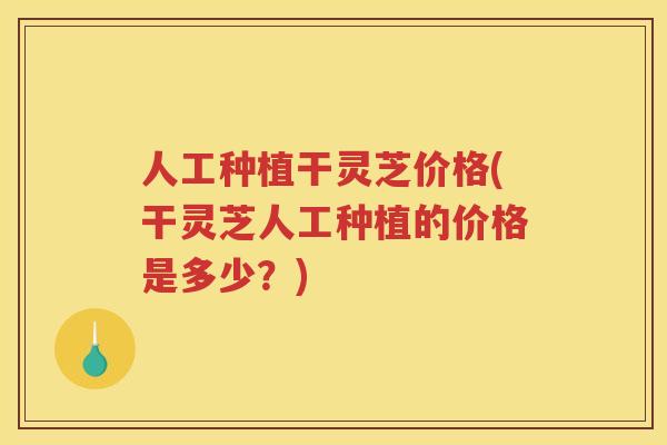 人工种植干灵芝价格(干灵芝人工种植的价格是多少？)