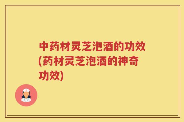材灵芝泡酒的功效(药材灵芝泡酒的神奇功效)