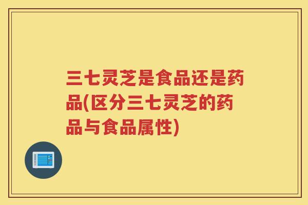 三七灵芝是食品还是药品(区分三七灵芝的药品与食品属性)