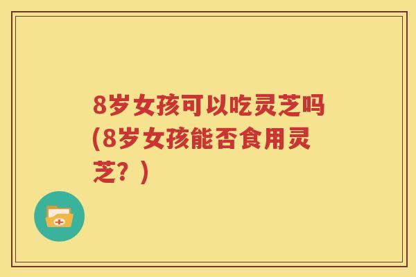 8岁女孩可以吃灵芝吗(8岁女孩能否食用灵芝？)
