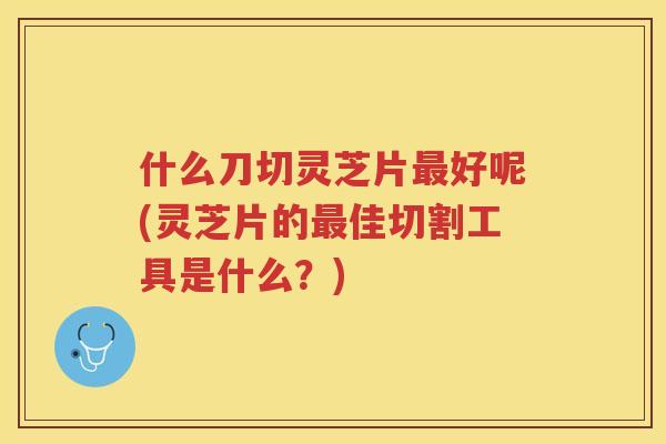 什么刀切灵芝片好呢(灵芝片的佳切割工具是什么？)