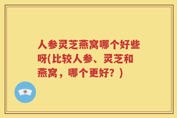 人参灵芝燕窝哪个好些呀(比较人参、灵芝和燕窝，哪个更好？)
