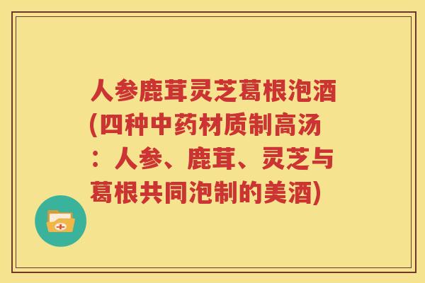 人参鹿茸灵芝葛根泡酒(四种材质制高汤：人参、鹿茸、灵芝与葛根共同泡制的美酒)