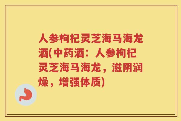 人参枸杞灵芝海马海龙酒(酒：人参枸杞灵芝海马海龙，滋阴润燥，增强体质)