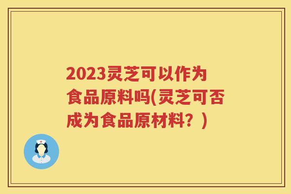 2023灵芝可以作为食品原料吗(灵芝可否成为食品原材料？)