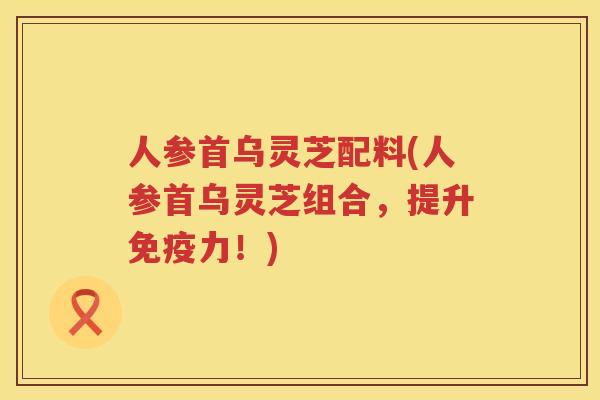 人参首乌灵芝配料(人参首乌灵芝组合，提升免疫力！)