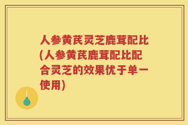 人参黄芪灵芝鹿茸配比(人参黄芪鹿茸配比配合灵芝的效果优于单一使用)