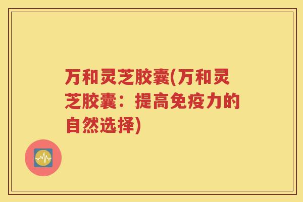 万和灵芝胶囊(万和灵芝胶囊:提高免疫力的自然选择) 万和灵芝胶囊(万和灵芝胶囊:提高免疫力的自然选择)