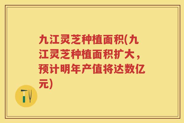 九江灵芝种植面积(九江灵芝种植面积扩大，预计明年产值将达数亿元)