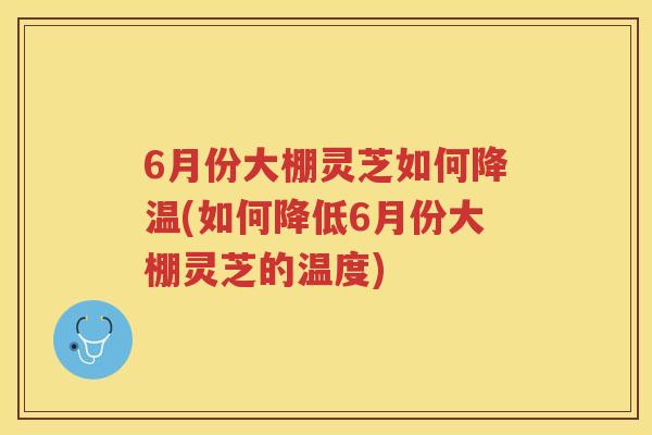 6月份大棚灵芝如何降温(如何降低6月份大棚灵芝的温度)