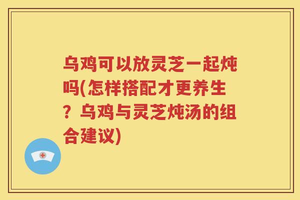 乌鸡可以放灵芝一起炖吗(怎样搭配才更养生?乌鸡与灵芝炖汤的组合建议) 乌鸡可以放灵芝一起炖吗(怎样搭配才更养生?乌鸡与灵芝炖汤的组合建议)