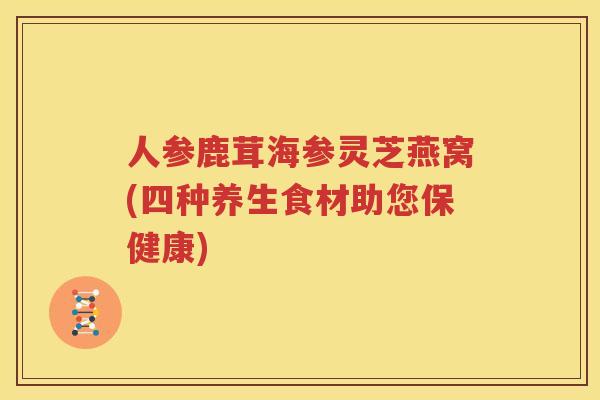 人参鹿茸海参灵芝燕窝(四种养生食材助您保健康)