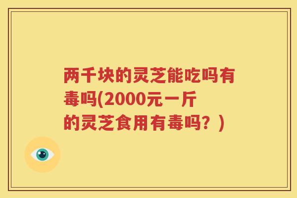 两千块的灵芝能吃吗有毒吗(2000元一斤的灵芝食用有毒吗？)