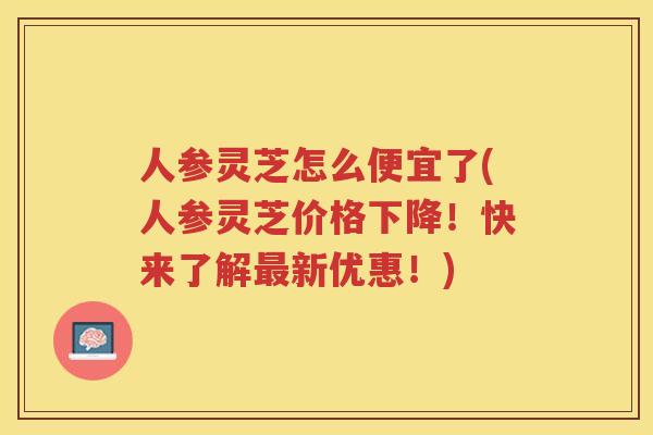人参灵芝怎么便宜了(人参灵芝价格下降！快来了解新优惠！)