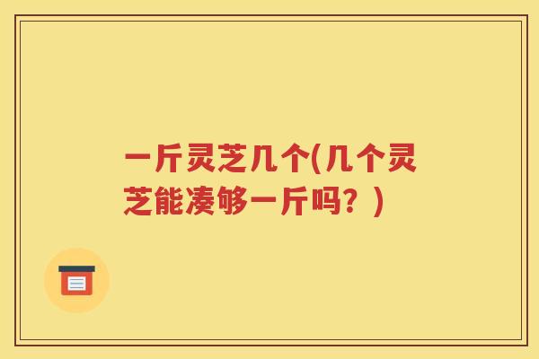 一斤灵芝几个(几个灵芝能凑够一斤吗？)